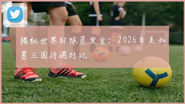 揭秘世界杯球员奖金：2026年美加墨三国待遇对比